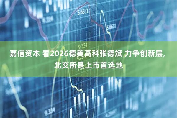 嘉信资本 看2026德美高科张德斌 力争创新层, 北交所是上市首选地