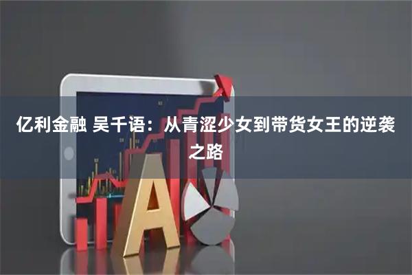 亿利金融 吴千语：从青涩少女到带货女王的逆袭之路