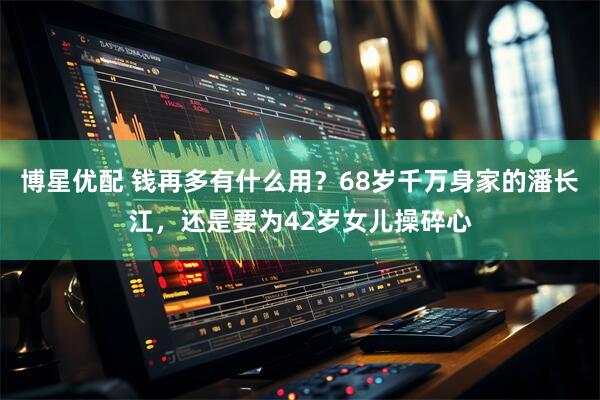 博星优配 钱再多有什么用?68岁千万身家的潘长江,还是要为42岁女儿操碎心