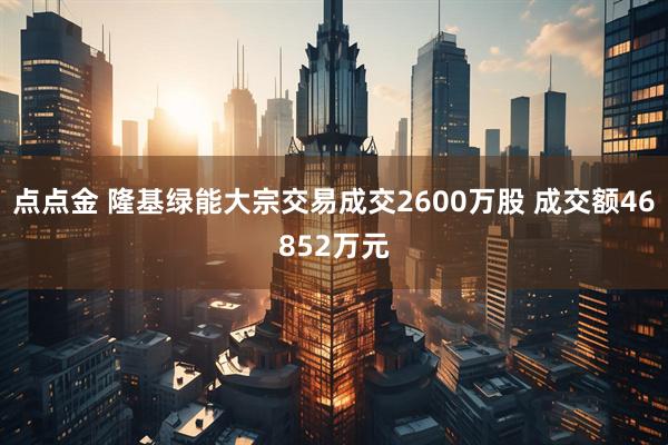 点点金 隆基绿能大宗交易成交2600万股 成交额46852万元