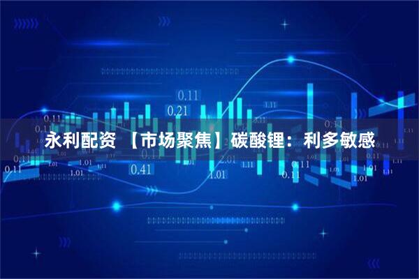 永利配资 【市场聚焦】碳酸锂：利多敏感