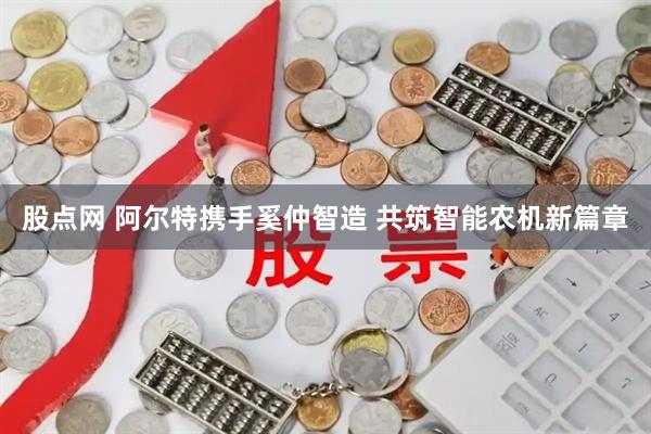 股点网 阿尔特携手奚仲智造 共筑智能农机新篇章