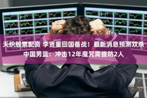 天织股票配资 李贤重回国备战！最新消息预测双杀中国男篮：冲击12年魔咒需提防2人