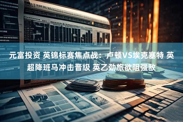 元富投资 英锦标赛焦点战:卢顿VS埃克塞特 英超降班马冲击晋级 英乙劲旅欲阻强敌