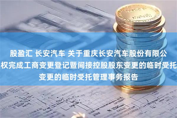 股盈汇 长安汽车 关于重庆长安汽车股份有限公司控股股东股权完成工商变更登记暨间接控股股东变更的临时受托管理事务报告
