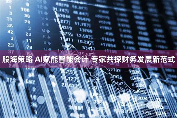 股海策略 AI赋能智能会计 专家共探财务发展新范式