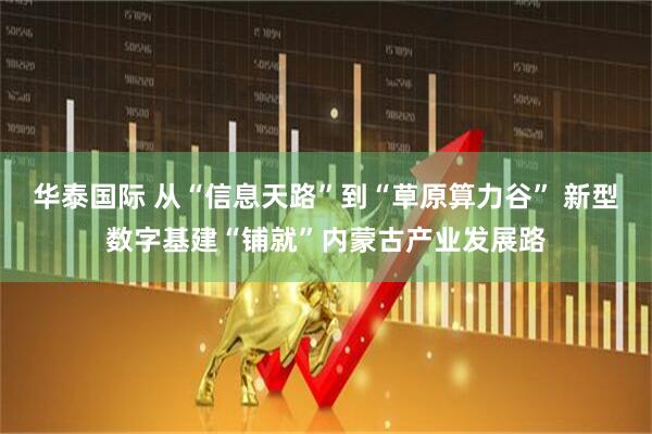 华泰国际 从“信息天路”到“草原算力谷” 新型数字基建“铺就”内蒙古产业发展路