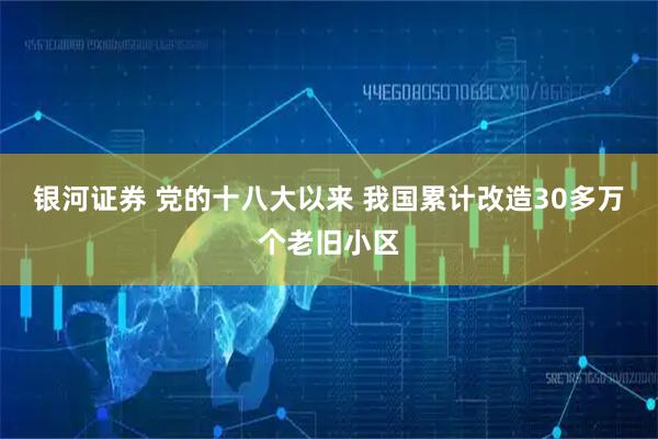 银河证券 党的十八大以来 我国累计改造30多万个老旧小区