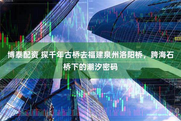博泰配资 探千年古桥去福建泉州洛阳桥，跨海石桥下的潮汐密码