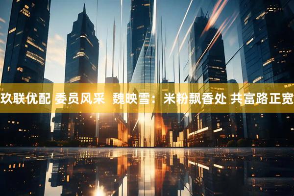 玖联优配 委员风采  魏映雪：米粉飘香处 共富路正宽