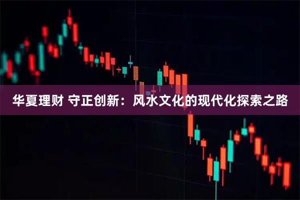 华夏理财 守正创新:风水文化的现代化探索之路