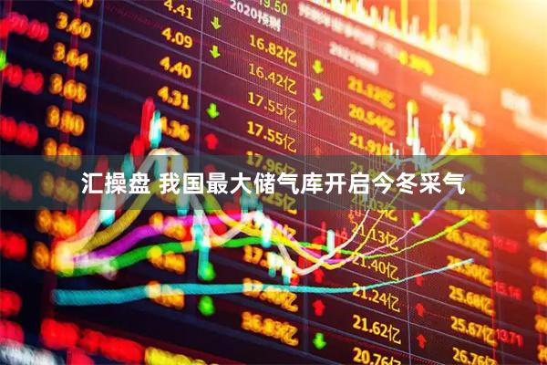 汇操盘 我国最大储气库开启今冬采气