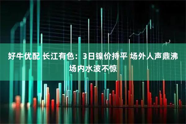 好牛优配 长江有色：3日镍价持平 场外人声鼎沸场内水波不惊