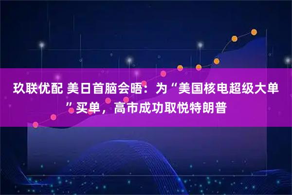 玖联优配 美日首脑会晤：为“美国核电超级大单”买单，高市成功取悦特朗普