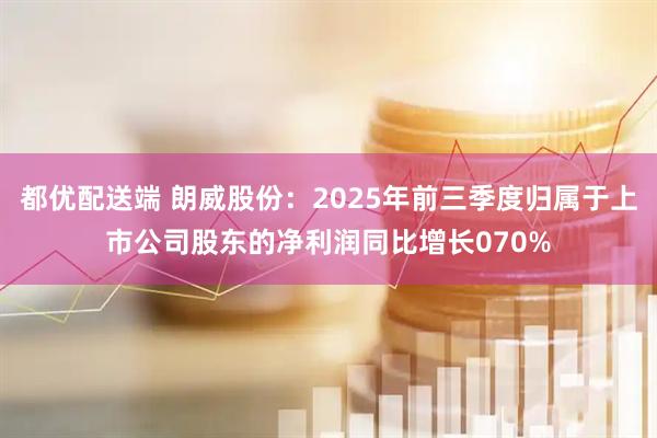 都优配送端 朗威股份：2025年前三季度归属于上市公司股东的净利润同比增长070%