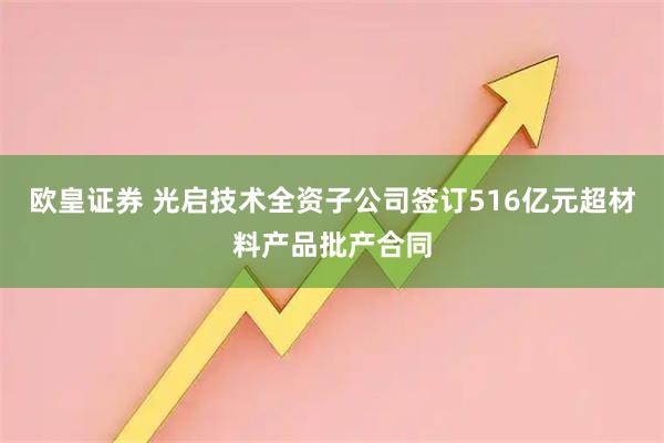 欧皇证券 光启技术全资子公司签订516亿元超材料产品批产合同