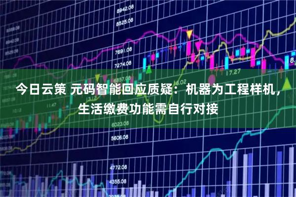 今日云策 元码智能回应质疑：机器为工程样机，生活缴费功能需自行对接