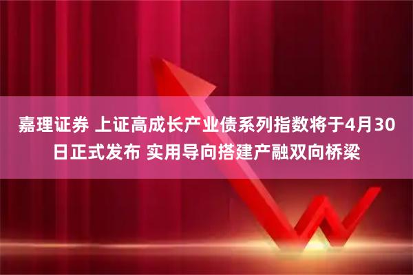 嘉理证券 上证高成长产业债系列指数将于4月30日正式发布 实用导向搭建产融双向桥梁