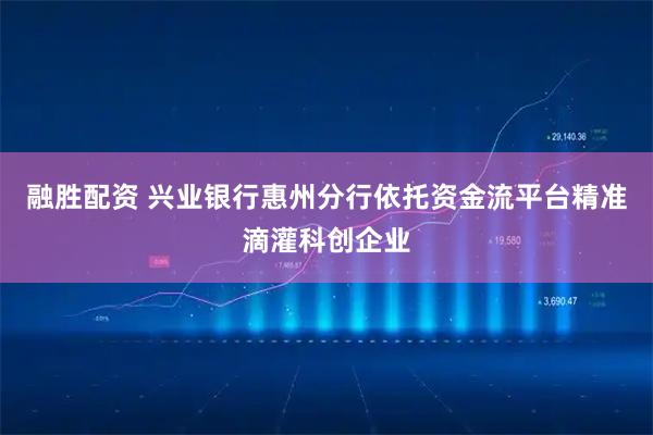融胜配资 兴业银行惠州分行依托资金流平台精准滴灌科创企业