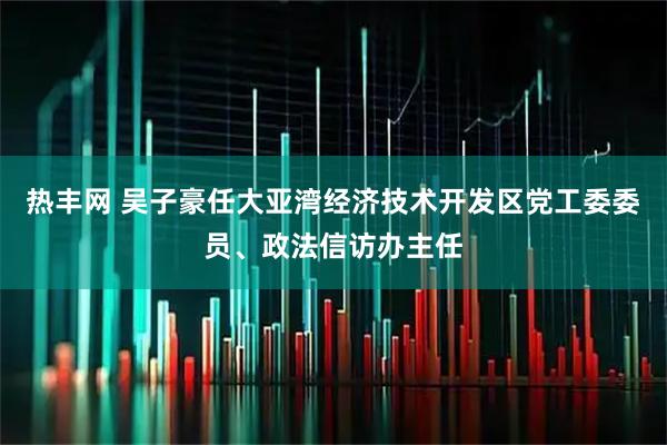 热丰网 吴子豪任大亚湾经济技术开发区党工委委员、政法信访办主任