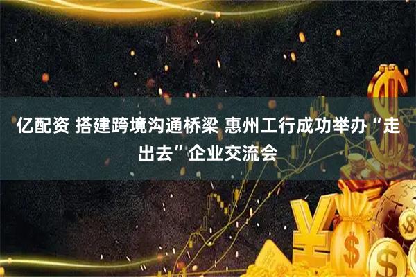 亿配资 搭建跨境沟通桥梁 惠州工行成功举办“走出去”企业交流会