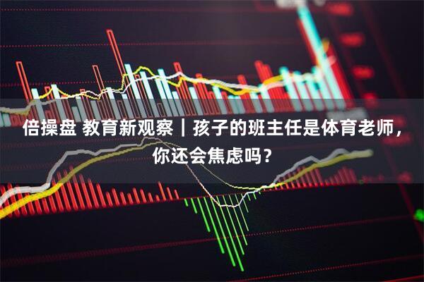 倍操盘 教育新观察｜孩子的班主任是体育老师，你还会焦虑吗？