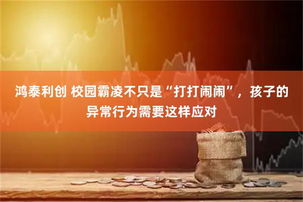 鸿泰利创 校园霸凌不只是“打打闹闹”，孩子的异常行为需要这样应对