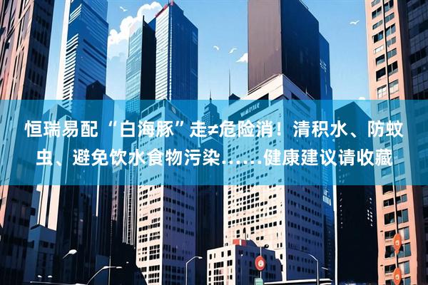 恒瑞易配 “白海豚”走≠危险消！清积水、防蚊虫、避免饮水食物污染……健康建议请收藏